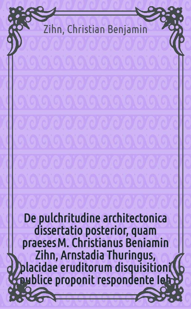 De pulchritudine architectonica dissertatio posterior, quam praeses M. Christianus Beniamin Zihn, Arnstadia Thuringus, placidae eruditorum disquisitioni publice proponit respondente Ioh. Andrea Heimburger, Thalebra-Thuringo ..., ad diem XXIX. Febr. Anni Aer. Vulg. Chr. MDCCXXVIII.