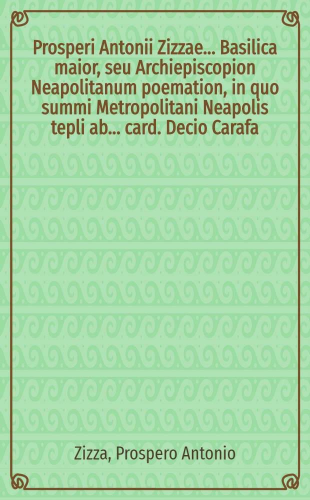Prosperi Antonii Zizzae ... Basilica maior, seu Archiepiscopion Neapolitanum poemation, in quo summi Metropolitani Neapolis tepli ab ... card. Decio Carafa, archiep., auratis laquearibus, iconibus affabre elaboratis, odaeo cu[m] patronis marmoreis, fonte baptismatis, ac pluribus ecclesiae inseruituris ornamentis decorati descriptio graphica continetur ...
