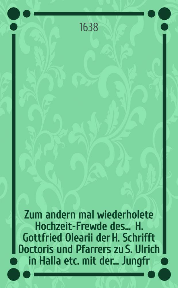 Zum andern mal wiederholete Hochzeit-Frewde des ... H. Gottfried Olearii der H. Schrifft Doctoris und Pfarrers zu S. Ulrich in Halla etc. mit der ... Jungfr. Elisabethen, des weyland ... H.D. Johann Sch&auml;ffers, wolverdienten ertz-stifftischen Magdeburgischen Hoff-Raths und Saltzgr&auml;ffens zu Hall/S. eheleiblichen Tochter fortgesetzet am 2. Hochzeit Tage war der 17. Jan. 1638.