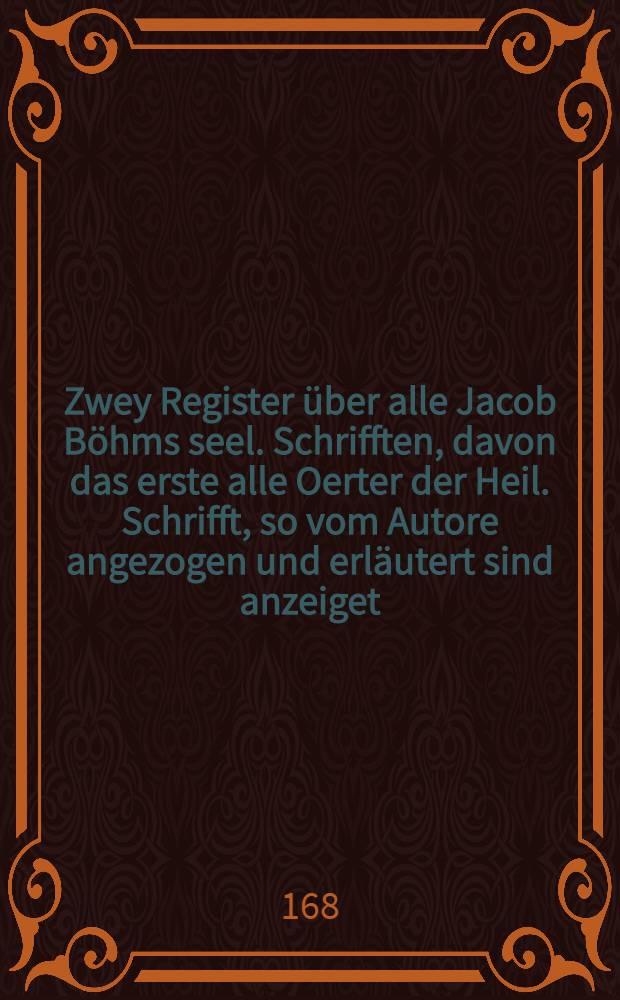 Zwey Register über alle Jacob Böhms seel. Schrifften, davon das erste alle Oerter der Heil. Schrifft, so vom Autore angezogen und erläutert sind anzeiget, das zweyte in sich die Haubt-Sache selbst nach alphabetischer Ordnung begreifft