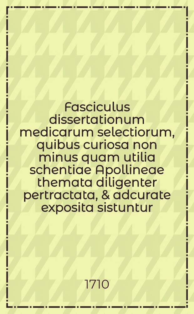 Fasciculus dissertationum medicarum selectiorum, quibus curiosa non minus quam utilia schentiae Apollineae themata diligenter pertractata, & adcurate exposita sistuntur