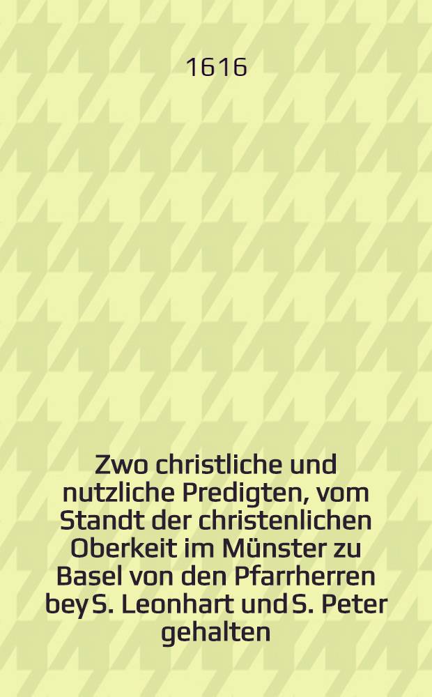 Zwo christliche und nutzliche Predigten, vom Standt der christenlichen Oberkeit im Münster zu Basel von den Pfarrherren bey S. Leonhart und S. Peter gehalten