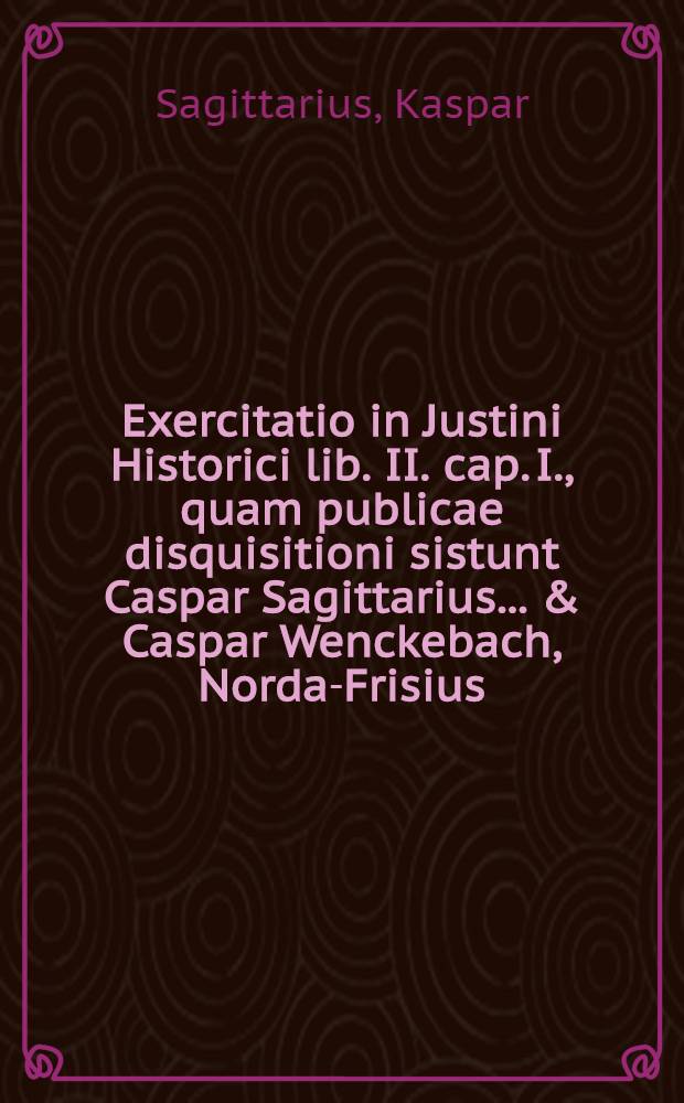 ... Exercitatio in Justini Historici lib. II. cap. I., quam publicae disquisitioni sistunt Caspar Sagittarius ... & Caspar Wenckebach, Norda-Frisius