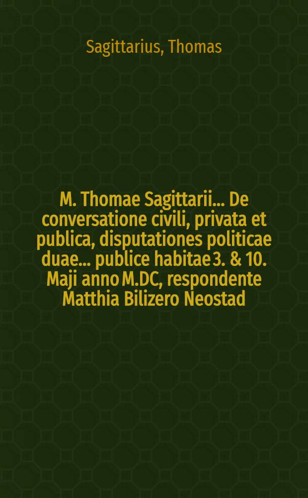 M. Thomae Sagittarii ... De conversatione civili, privata et publica, disputationes politicae duae ... publice habitae 3. & 10. Maji anno M.DC, respondente Matthia Bilizero Neostad. Silesio // ... De civili conversatione dissertationes politicae