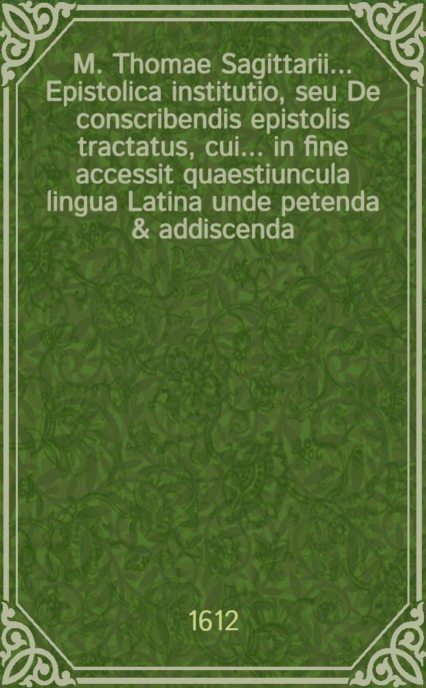 M. Thomae Sagittarii ... Epistolica institutio, seu De conscribendis epistolis tractatus, cui ... in fine accessit quaestiuncula lingua Latina unde petenda & addiscenda