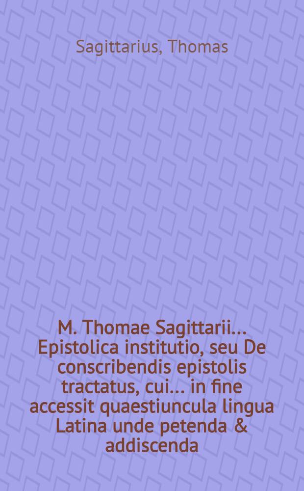 M. Thomae Sagittarii ... Epistolica institutio, seu De conscribendis epistolis tractatus, cui ... in fine accessit quaestiuncula lingua Latina unde petenda & addiscenda