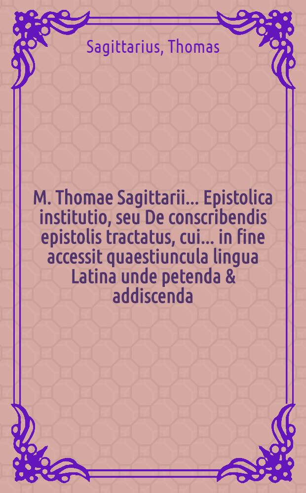M. Thomae Sagittarii ... Epistolica institutio, seu De conscribendis epistolis tractatus, cui ... in fine accessit quaestiuncula lingua Latina unde petenda & addiscenda