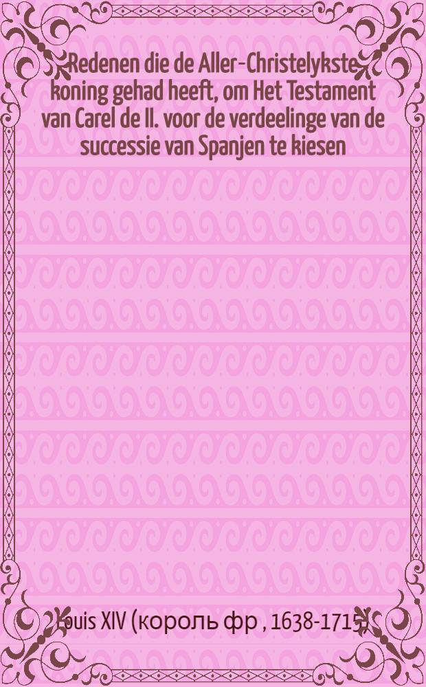 Redenen die de Aller-Christelykste koning gehad heeft, om Het Testament van Carel de II. voor de verdeelinge van de successie van Spanjen te kiesen : De voordeelen, die hem daar van toe komen, met de belangen van de princen van Europe in een zoo grooten voorval. Gelijk ook het middel om den oorlog voor te komen, die daar uit zoude konnen outstaan