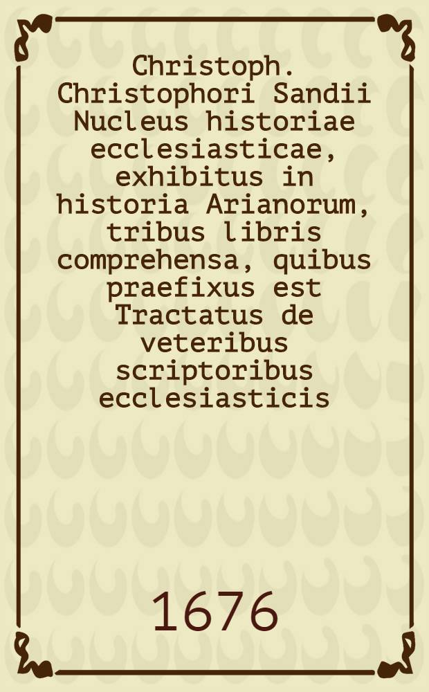 Christoph. Christophori Sandii Nucleus historiae ecclesiasticae, exhibitus in historia Arianorum, tribus libris comprehensa, quibus praefixus est Tractatus de veteribus scriptoribus ecclesiasticis
