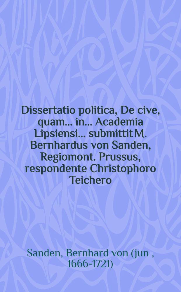 Dissertatio politica, De cive, quam ... in ... Academia Lipsiensi ... submittit M. Bernhardus von Sanden, Regiomont. Prussus, respondente Christophoro Teichero, Regiom. Prusso, ... d. IX. Martii M.DC.LXXXVII. ...