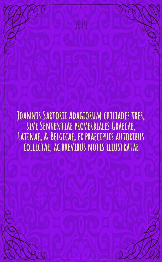 Joannis Sartorii Adagiorum chiliades tres, sive Sententiae proverbiales Graecae, Latinae, & Belgicae, ex praecipuis autoribus collectae, ac brevibus notis illustratae