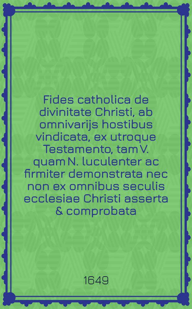 ... Fides catholica de divinitate Christi, ab omnivarijs hostibus vindicata, ex utroque Testamento, tam V. quam N. luculenter ac firmiter demonstrata nec non ex omnibus seculis ecclesiae Christi asserta & comprobata