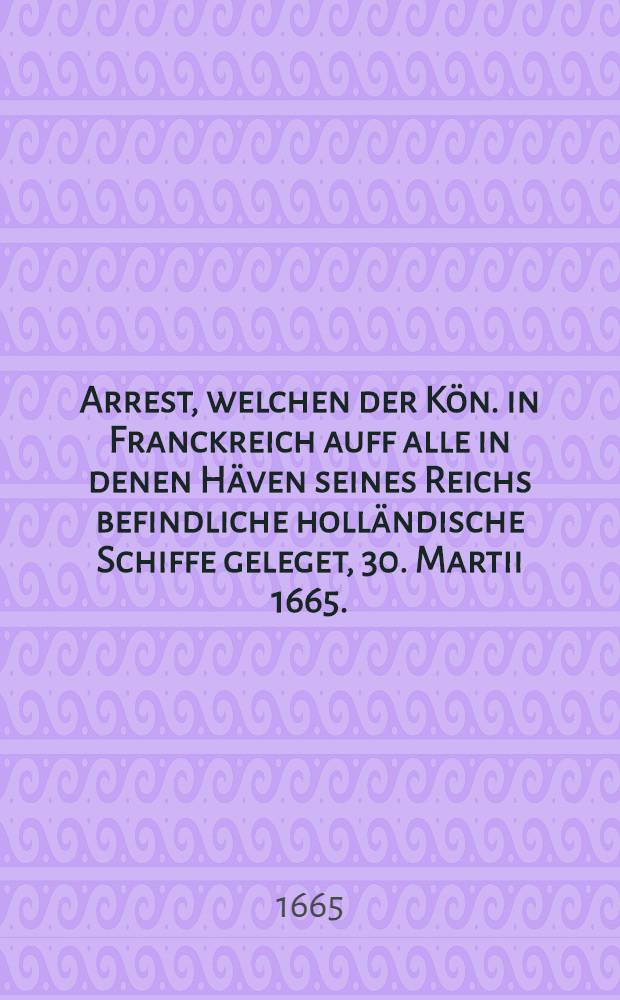 Arrest, welchen der Kön. in Franckreich auff alle in denen Häven seines Reichs befindliche holländische Schiffe geleget, 30. Martii 1665.