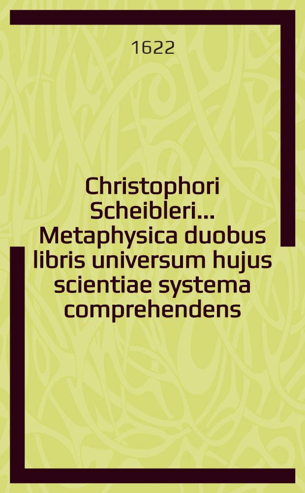 Christophori Scheibleri ... Metaphysica duobus libris universum hujus scientiae systema comprehendens : Opus, tum omnium facultatum: tum inprimis philosophiae & theologiae studiosis utile & necessarium Praemissa est Summaria methodus, sive dispositio totius scientiae, et accessit Prooemium de usu philosophiae in theologia, & pretensa ejus ad theologiam contrarietate Additi sunt singulis libris indices duo: alter capitum, generalium titulorum & articulorum in initio alter rerum in fune. [Lib. 1 : Continens primam philosophiam, quam vocant, seu Partem metaphysicae universalem]