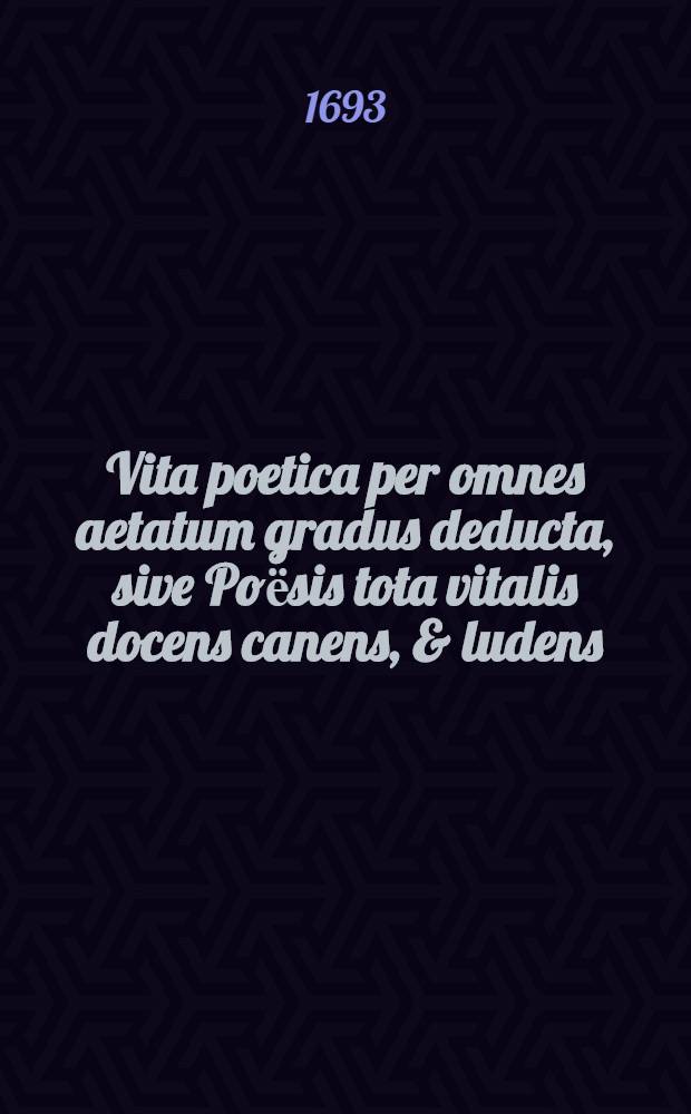 Vita poetica per omnes aetatum gradus deducta, sive Poёsis tota vitalis docens canens, & ludens