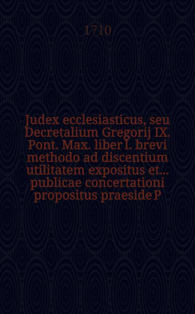 Judex ecclesiasticus, seu Decretalium Gregorij IX. Pont. Max. liber I. brevi methodo ad discentium utilitatem expositus et ... publicae concertationi propositus praeside P. Francisco Schmalzgrueber, Soc. Jesu, ... defendente reverendo & religioso P. Fr. Joanne Chrysostomo à S. Paula, Ordinis S. Hieronymi Congregationis B. Petri de Pisis sacerdote professo, ... 28. Julij anno M.DCC.X.