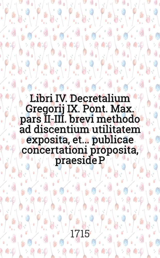 Libri IV. Decretalium Gregorij IX. Pont. Max. pars II.-[III.] brevi methodo ad discentium utilitatem exposita, et ... publicae concertationi proposita, praeside P. Francisco Schmalzgrueber, Soc. Jesu ... Ps. 3