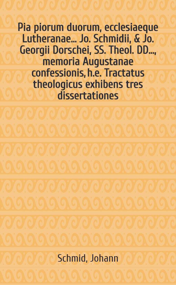 Pia piorum duorum, ecclesiaeque Lutheranae ... Jo. Schmidii, & Jo. Georgii Dorschei, SS. Theol. DD. ..., memoria Augustanae confessionis, h.e. Tractatus theologicus exhibens tres dissertationes, unam Schmidianam de A.C. nomine, occasione, autoribus, oblatione, acceptatione; duas Dorscheanas quarum prima De insignioribus A.C. consequentiis, altera agit De singularibus & admirandis circa eandem providentiae Divinae documentis, in Alma olim Argentoratensi academia ad excitandam exhibitionis ejus & receptionis in pacem S.R.I. memoriam secularem, anno M.DC.XXX. propositas, jam vero, quia universa A.C. historia cum specialioribus ejus circumstantiis ex iisdem hauriri accurate potest, in insigne hoc studiosae juventutis emolumentum uno volumine comprehensas & accuratiori studio impressas