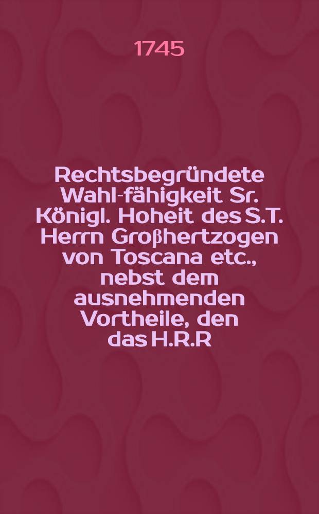 Rechtsbegründete Wahl-fähigkeit Sr. Königl. Hoheit des S.T. Herrn Groβhertzogen von Toscana etc., nebst dem ausnehmenden Vortheile, den das H.R.R. Teutscher Nation, aus der, auf höchst dieselben gerichteten Kayser-Wahl unausbleiblich zu hoffen hat, aus denen Quellen der Teutschen Geschichte und des öffentlichen Rechts hergeleitet, auf einigen unbegründeten Beybringen übelgesinnter, entgegen gestellet