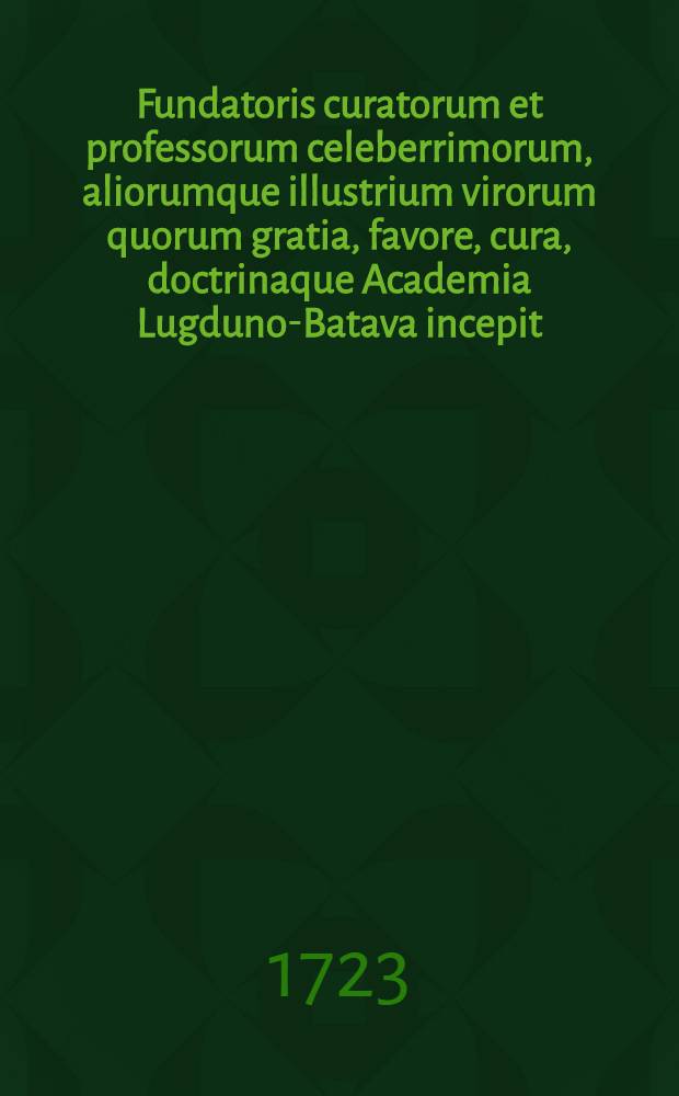 Fundatoris curatorum et professorum celeberrimorum, aliorumque illustrium virorum quorum gratia, favore, cura, doctrinaque Academia Lugduno-Batava incepit, auctaque & ornata est, effigies : Nec non urbis. [Ps. 1]