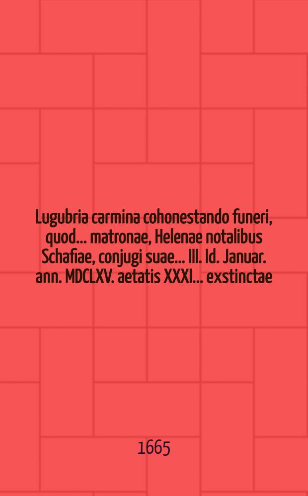 Lugubria carmina cohonestando funeri, quod ... matronae, Helenae notalibus Schafiae, conjugi suae ... III. Id. Januar. ann. MDCLXV. aetatis XXXI. ... exstinctae, XV. Calend. Febr. ... inferendae; ... Dn. Godofredus Wilhelm, Phil. & Med. D. & in inclutissima Vratislaviensium Repub. practicus celebratissimus, faciundum curabat