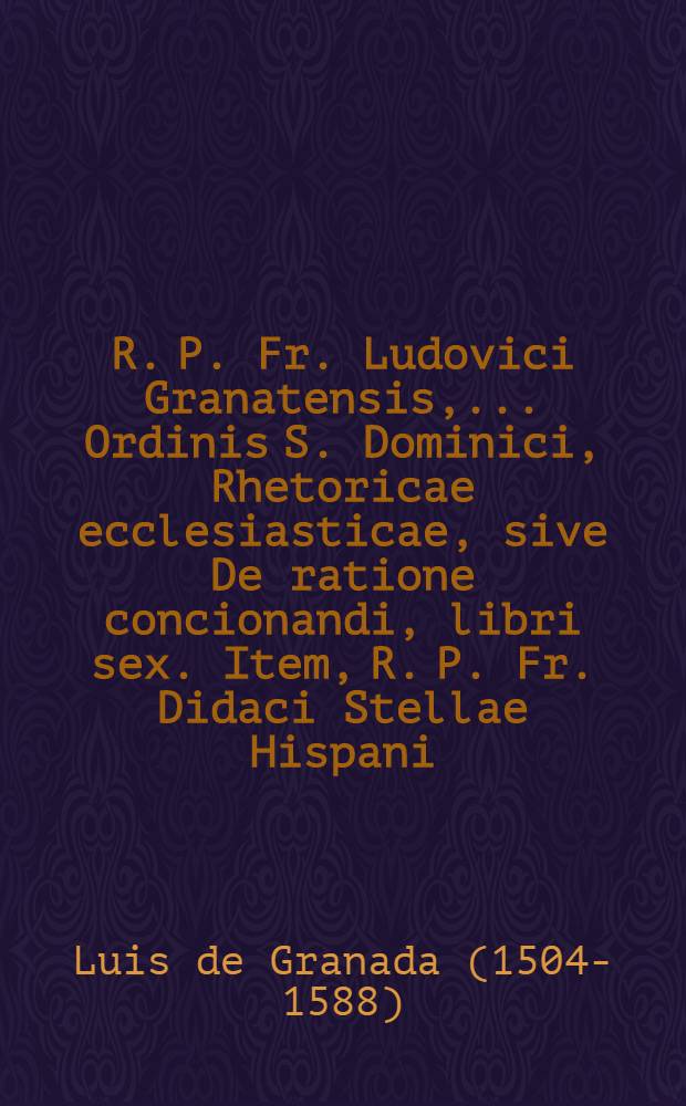 R. P. Fr. Ludovici Granatensis, ... Ordinis S. Dominici, Rhetoricae ecclesiasticae, sive De ratione concionandi, libri sex. Item, R. P. Fr. Didaci Stellae Hispani, Ordinis regularis observantiae, De modo concionandi liber & Explanatio in Psalm. CXXXVI Super flumina Babylonis