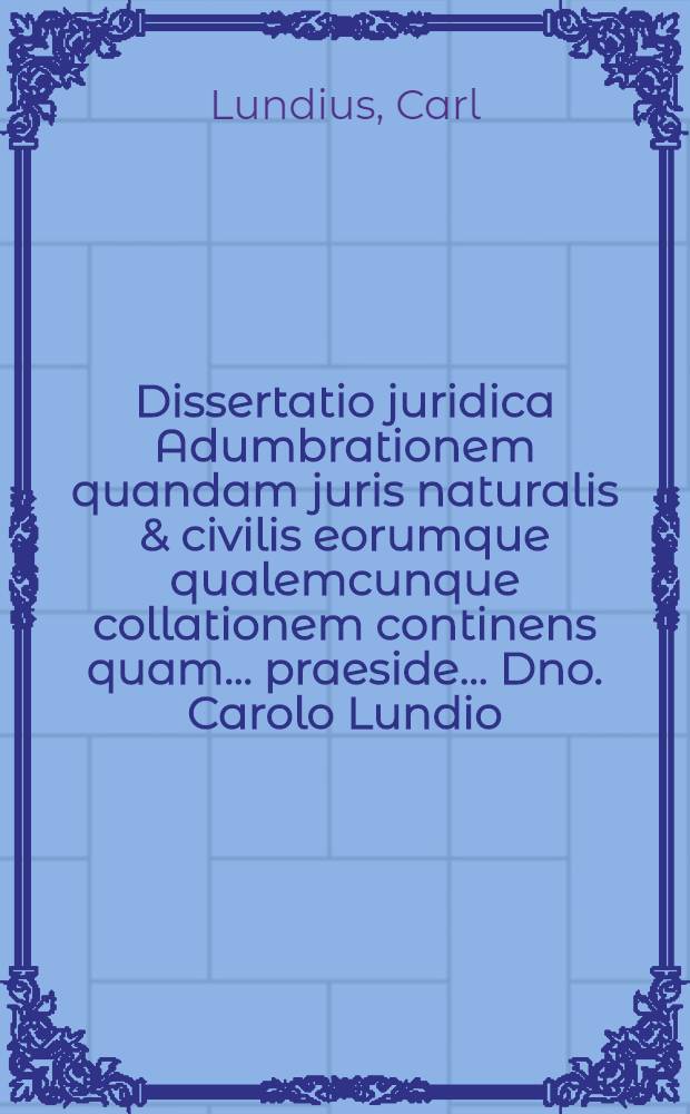 Dissertatio juridica Adumbrationem quandam juris naturalis & civilis eorumque qualemcunque collationem continens quam ... praeside ... Dno. Carolo Lundio ... publicae censurae sistit ... Petrus Aulaevill ... die XVI. m. Decemb. anno MDCXCIX.