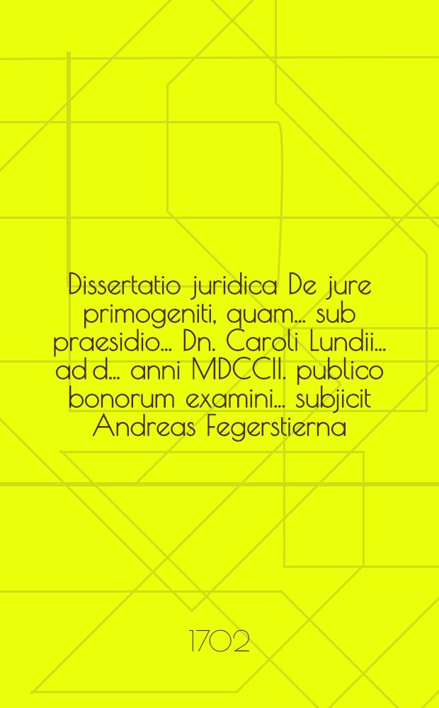 ... Dissertatio juridica De jure primogeniti, quam ... sub praesidio ... Dn. Caroli Lundii ... ad d. ... anni MDCCII. publico bonorum examini ... subjicit Andreas Fegerstierna