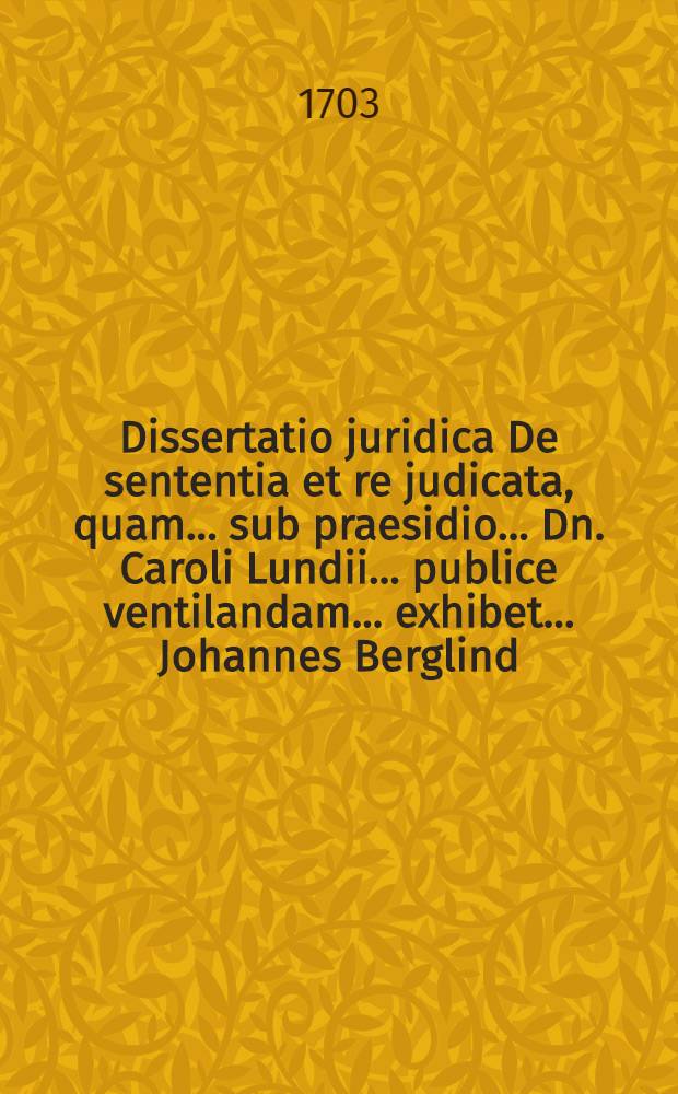 ... Dissertatio juridica De sententia et re judicata, quam ... sub praesidio ... Dn. Caroli Lundii ... publice ventilandam ... exhibet ... Johannes Berglind ... ad diem XIII. Junii anni MDCCIII. ...
