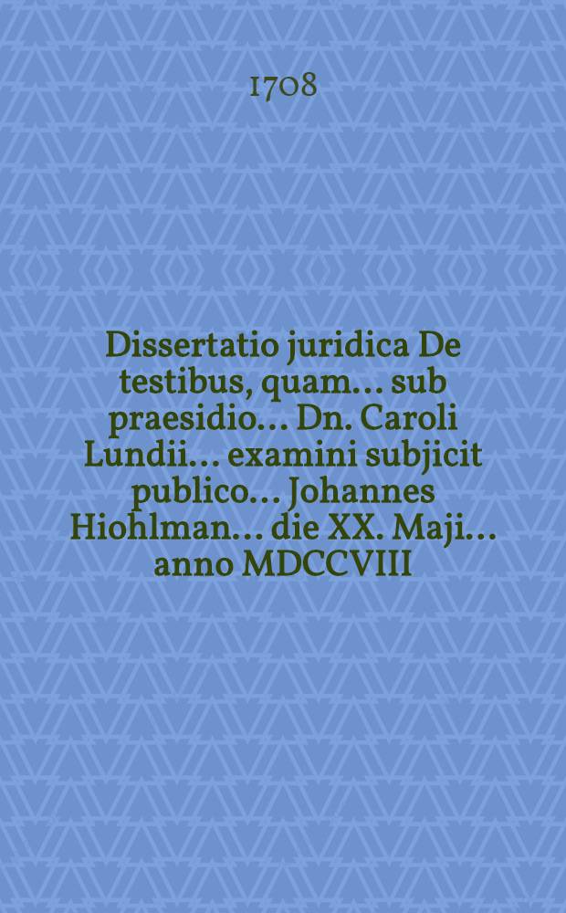 ... Dissertatio juridica De testibus, quam ... sub praesidio ... Dn. Caroli Lundii ... examini subjicit publico ... Johannes Hiohlman ... die XX. Maji ... anno MDCCVIII.