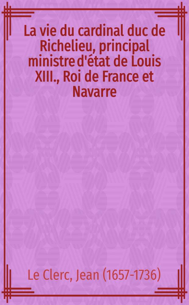 La vie du cardinal duc de Richelieu, principal ministre d'état de Louis XIII., Roi de France et Navarre