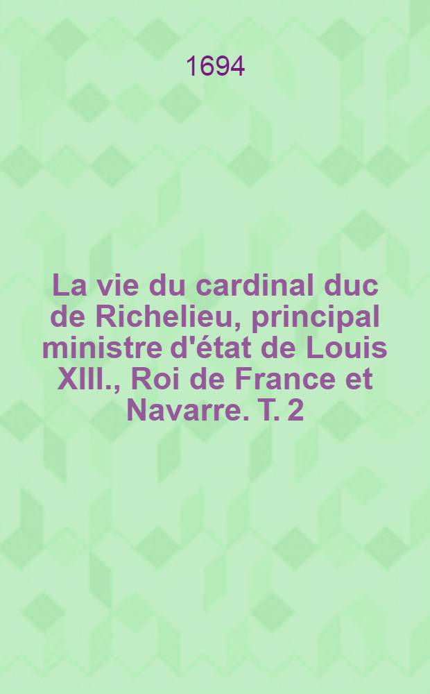 La vie du cardinal duc de Richelieu, principal ministre d'état de Louis XIII., Roi de France et Navarre. T. 2