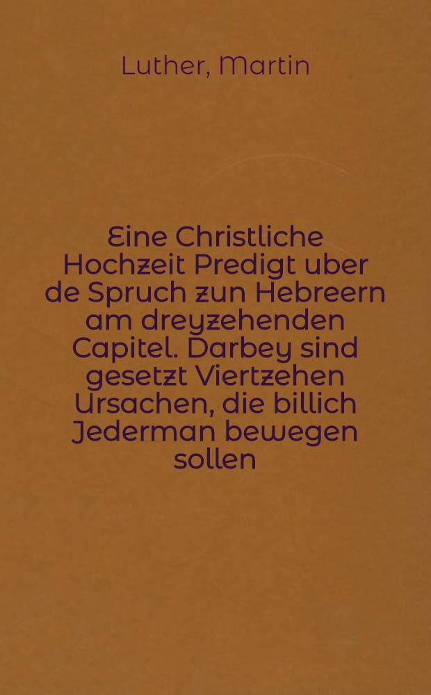 Eine Christliche Hochzeit Predigt uber de Spruch zun Hebreern am dreyzehenden Capitel. Darbey sind gesetzt Viertzehen Ursachen, die billich Jederman bewegen sollen, den Ehstand lieb und hoch zu haben und achten, sich gerne darein zu begeben, und denselben ehrlich und wol, trewlich und freundlich zu halten