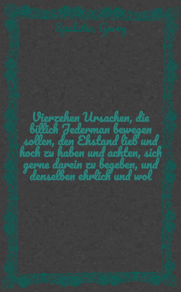 Vierzehen Ursachen, die billich Jederman bewegen sollen, den Ehstand lieb und hoch zu haben und achten, sich gerne darein zu begeben, und denselben ehrlich und wol, trewlich und freundlich zu halten // Eine christliche Hochzeit Predigt ...