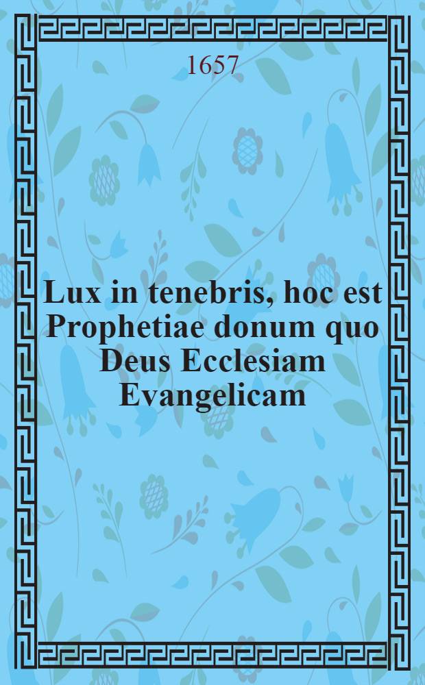 Lux in tenebris, hoc est Prophetiae donum quo Deus Ecclesiam Evangelicam (in regno Bohemiae & incorporatis provinciis) sub tempus horrendae ejus pro Evangelio persequutionis, extremaeque dissipationis, ornare, ac paterne solari, dignatus est