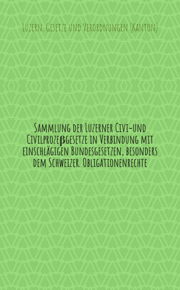 Sammlung der Luzerner Civil- und Civilprozeβgesetze in Verbindung mit einschlägigen Bundesgesetzen, besonders dem Schweizer. Obligationenrechte
