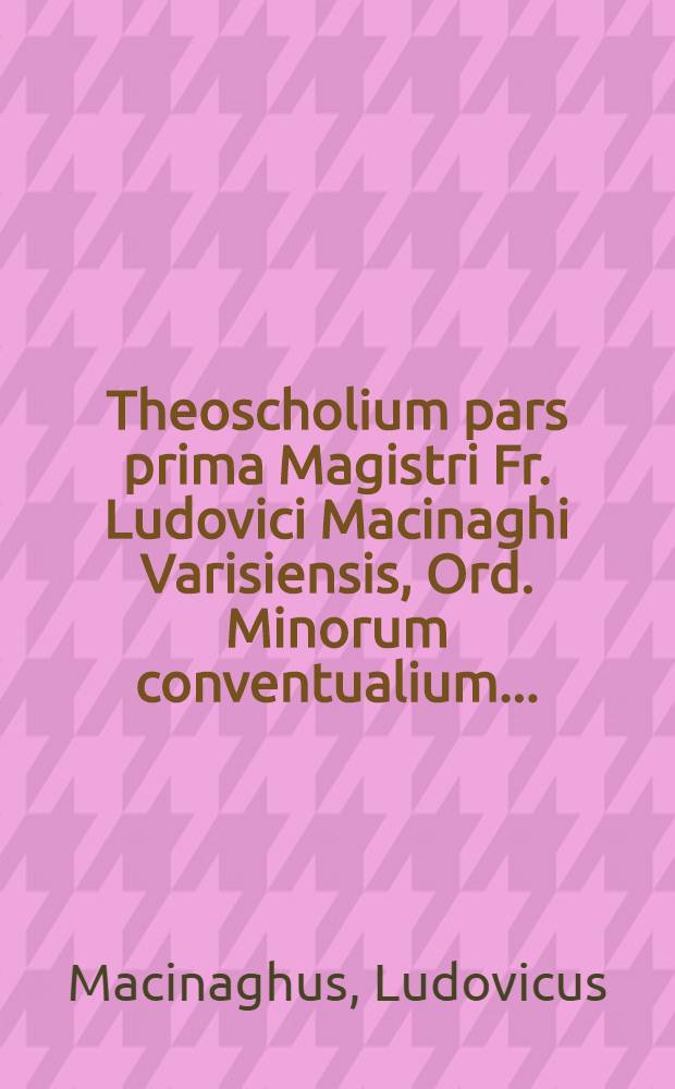 Theoscholium pars prima Magistri Fr. Ludovici Macinaghi Varisiensis, Ord. Minorum conventualium ...