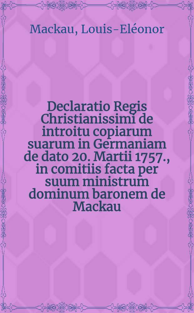 Declaratio Regis Christianissimi de introitu copiarum suarum in Germaniam de dato 20. Martii 1757., in comitiis facta per suum ministrum dominum baronem de Mackau : Dictatum Ratisbonae die 26. Aprilis 1757. per Moguntinum