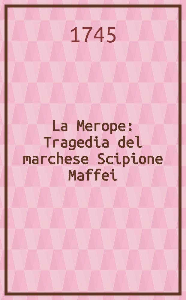 La Merope : Tragedia del marchese Scipione Maffei : Con Annotazioni dell'autore, e con la sua Risposta alla Lettera del sig. di Voltaire : Aggiungesi per altra mano la version francese del sig. Freret, e la inglese del sig. Ayre, con una Confutazione della critica ultimamente stampata