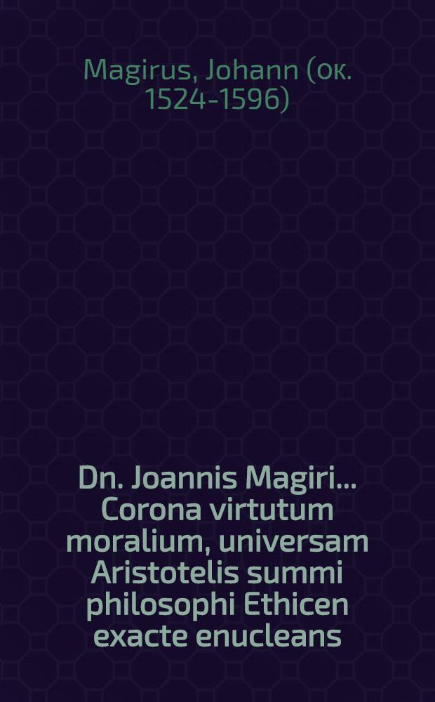 Dn. Joannis Magiri ... Corona virtutum moralium, universam Aristotelis summi philosophi Ethicen exacte enucleans: variasque enodationes, quaestiones, obiectiones, et dilutiones, si qui unquam, iucundiores & utiliores ceteris ethicis commentariis omnibus proponens : Adiecto ubique Aristotelis contextu Graeco-Latino