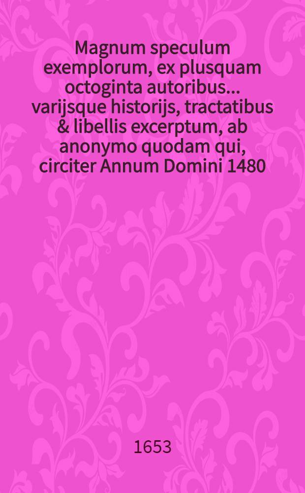 Magnum speculum exemplorum, ex plusquam octoginta autoribus ... varijsque historijs, tractatibus & libellis excerptum, ab anonymo quodam qui, circiter Annum Domini 1480. vixisse deprehenditur : Opus varijs notis, autorumque citationibus illustratum, & centum sexaginta exemplis locupletatum ..