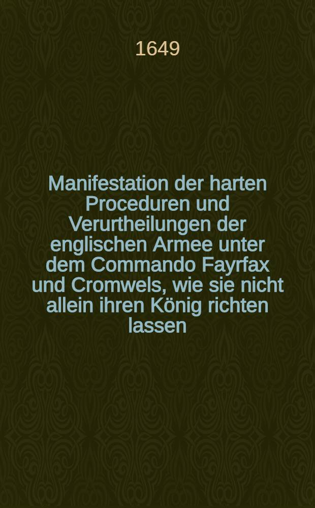 Manifestation der harten Proceduren und Verurtheilungen der englischen Armee unter dem Commando Fayrfax und Cromwels, wie sie nicht allein ihren König richten lassen, sondern auch alle Senatoren degradieret ... : Darbey auch der Schottländer Resolution und Protestationes noch vor des Königs Todt, wie auch dero Commiβarien Briefe an beyden Generalen; und entlich nach des Königs-Todt ihre Proclamation Ih. Maytt. eltesten Sohn Carolum II. vor ihren König anzunehmen; imgleichen eine Protestation des Ministerii võ Londen wieder die Armee und dero Adhaerenten; item des Herrn Prynnen, eines Parlaments Herrn Memento an das Parlament und seine Schreiben an den Generall Fayrfax ... : Aus denn englischen Exemplaren ins Deutsche vertiret