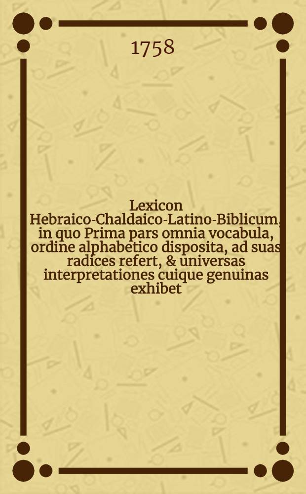 Lexicon Hebraico-Chaldaico-Latino-Biblicum, in quo Prima pars omnia vocabula, ordine alphabetico disposita, ad suas radices refert, & universas interpretationes cuique genuinas exhibet; Secunda radices ita ordinabit, ut omnia vocabula derivata sub nis reperire liceat: quaelibet autem interpretatio Textu Sacro in ea comprobabitur; Tertia tandem parte nomina propria in concordantiam rediguntur: Cui accedet historia, chronologia, geographia: Opus observationibus grammatico-criticis conflatum / Auctore P. ***, Carmelita Excalceato provinciae Avenionensis ..