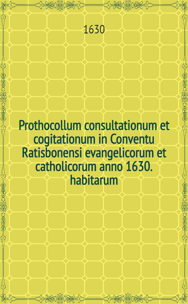 Prothocollum consultationum et cogitationum in Conventu Ratisbonensi evangelicorum et catholicorum anno 1630. habitarum