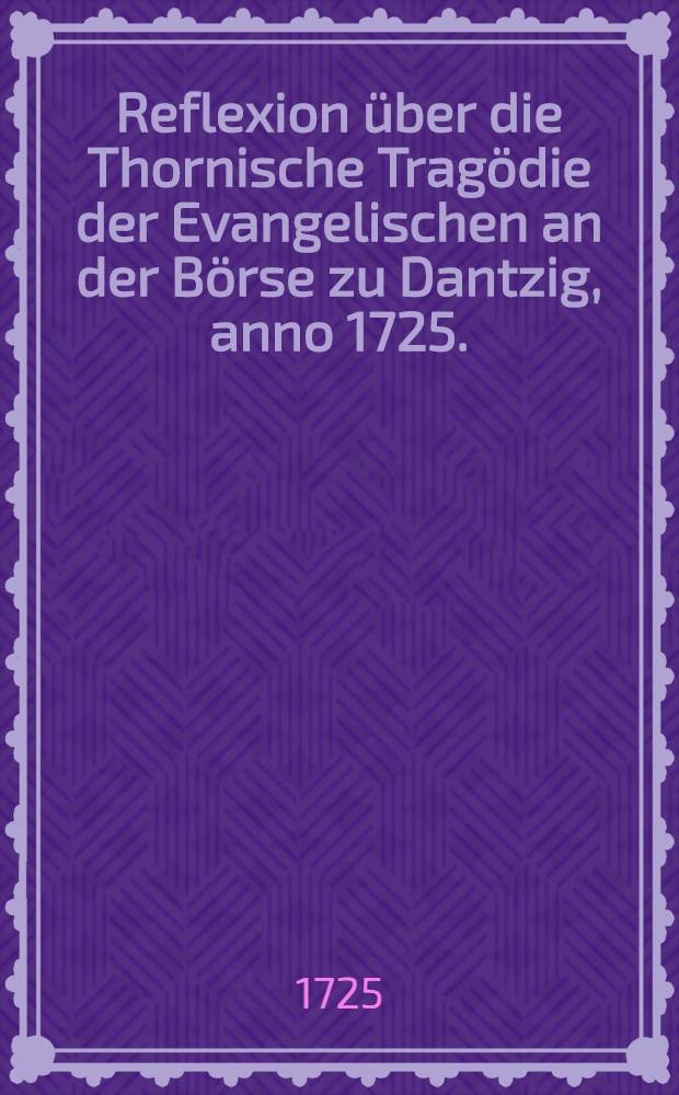 Reflexion &uuml;ber die Thornische Trag&ouml;die der Evangelischen an der B&ouml;rse zu Dantzig, anno 1725.