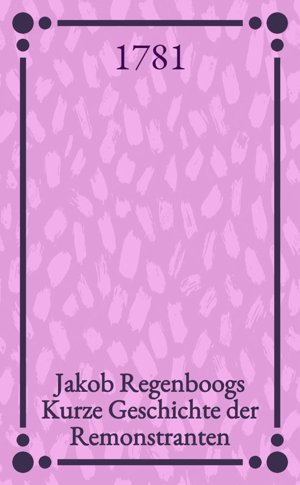 Jakob Regenboogs Kurze Geschichte der Remonstranten : Aus dem Holländischen übersetzt