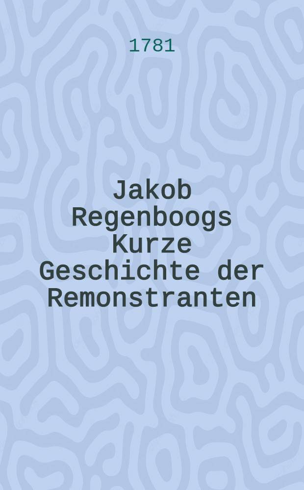 Jakob Regenboogs Kurze Geschichte der Remonstranten : Aus dem Holländischen übersetzt. Th. 1 : Welcher von Uebergebung der Remonstranz an, bis auf das Jahr 1618 gehet