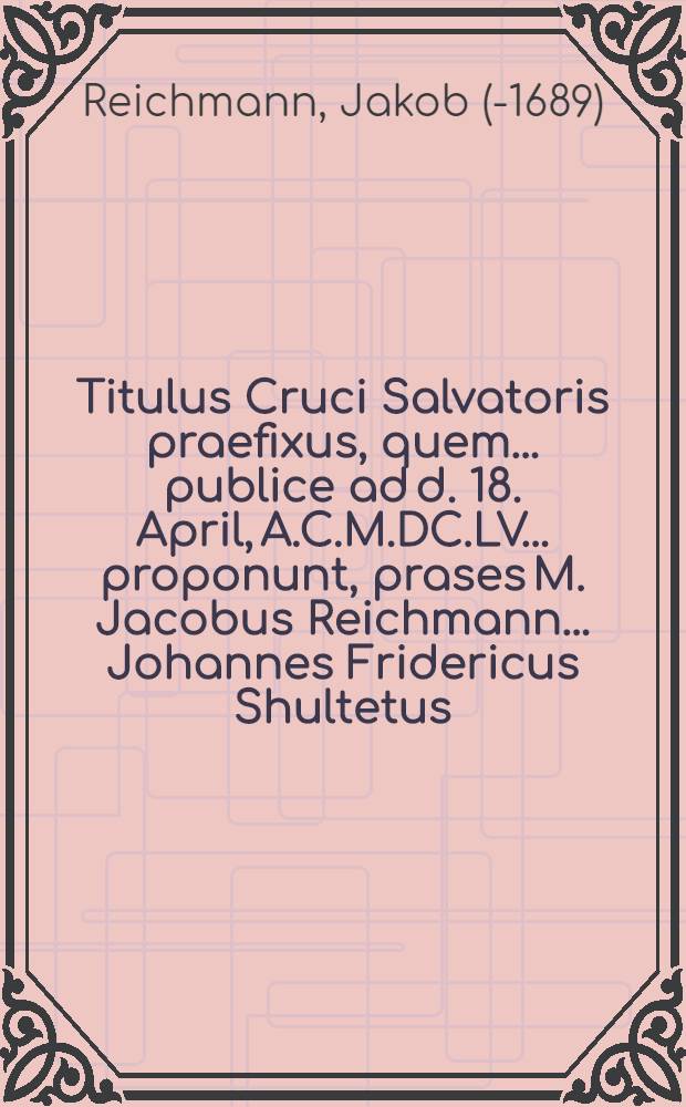 Titulus Cruci Salvatoris praefixus, quem ... publice ad d. 18. April, A.C.M.DC.LV. ... proponunt, prases M. Jacobus Reichmann ... Johannes Fridericus Shultetus, Torgensis, ... respondes