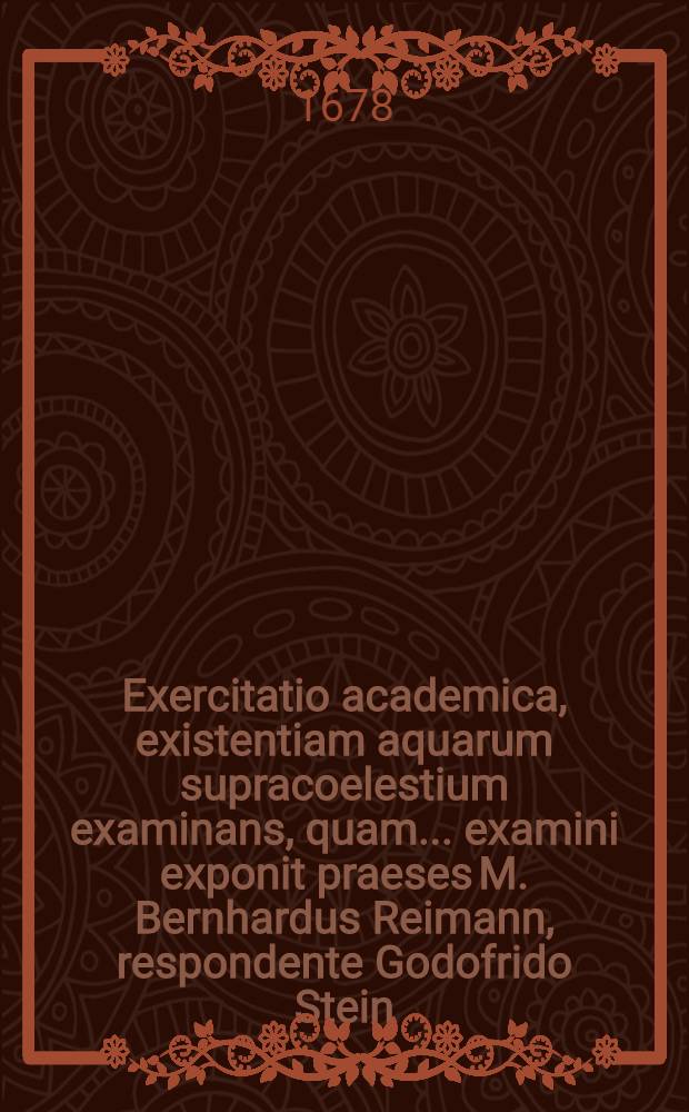 Exercitatio academica, existentiam aquarum supracoelestium examinans, quam ... examini exponit praeses M. Bernhardus Reimann, respondente Godofrido Stein, Reg. Prus., anno M.DC.LXXVIII. die XXV. Octobr.