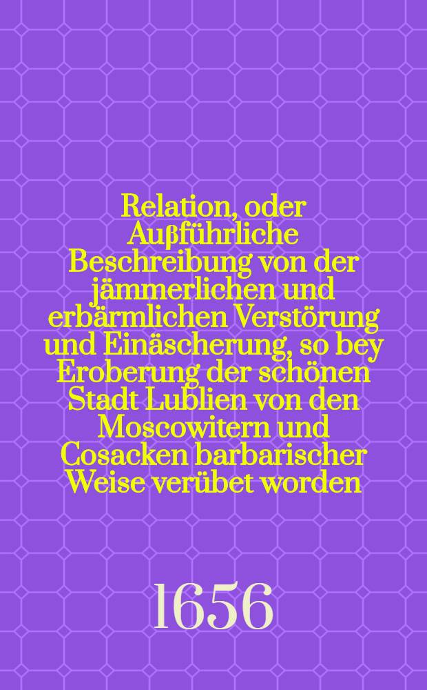 Relation, oder Auβführliche Beschreibung von der jämmerlichen und erbärmlichen Verstörung und Einäscherung, so bey Eroberung der schönen Stadt Lublien von den Moscowitern und Cosacken barbarischer Weise verübet worden